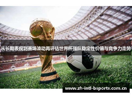从长期表现到赛场波动再评估世界杯强队稳定性价值与竞争力走势